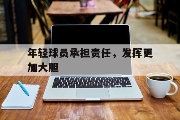 mk体育官方_年轻球员承担责任，发挥更加大胆
